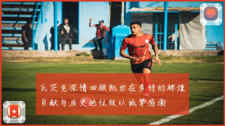 瓦茨克深情回顾凯尔在多特的辉煌贡献与历史地位致以诚挚感谢