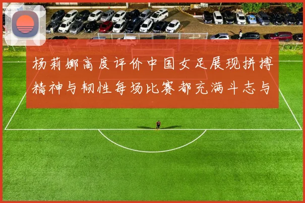 杨莉娜高度评价中国女足展现拼搏精神与韧性每场比赛都充满斗志与硬气