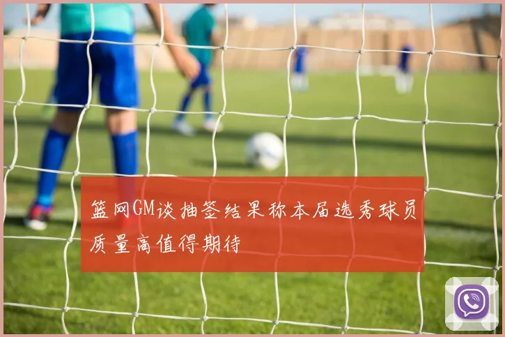 篮网GM谈抽签结果称本届选秀球员质量高值得期待