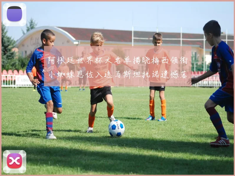 阿根廷世界杯大名单揭晓梅西领衔小蜘蛛恩佐入选马斯坦托诺遗憾落选