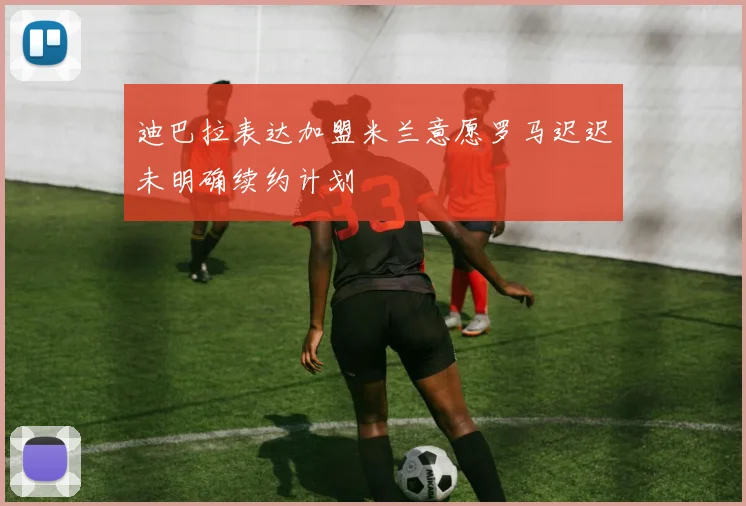 迪巴拉表达加盟米兰意愿罗马迟迟未明确续约计划