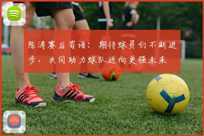 陈涛赛后寄语：期待球员们不断进步，共同助力球队迈向更强未来